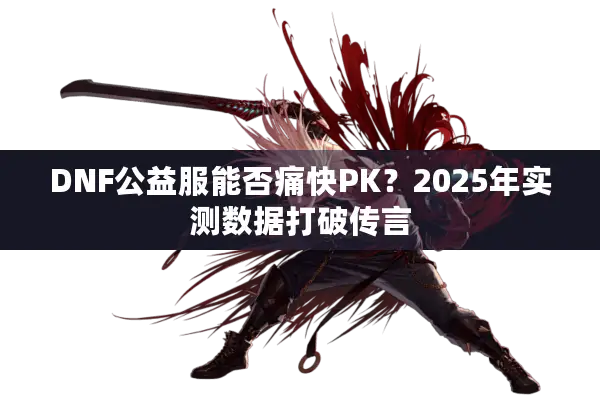 DNF公益服能否痛快PK？2025年实测数据打破传言