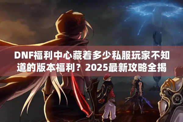 DNF福利中心藏着多少私服玩家不知道的版本福利？2025最新攻略全揭秘