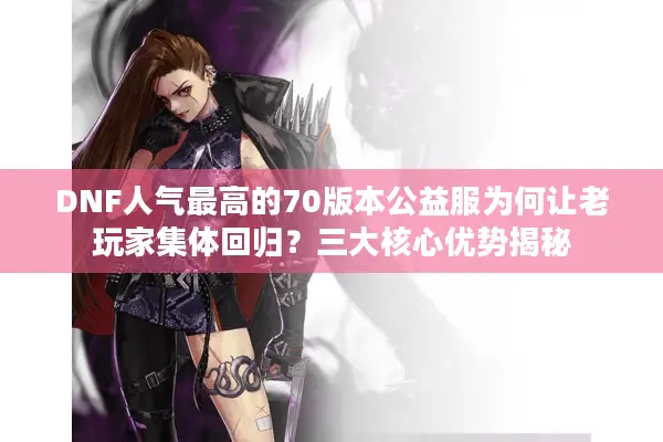 DNF人气最高的70版本公益服为何让老玩家集体回归？三大核心优势揭秘
