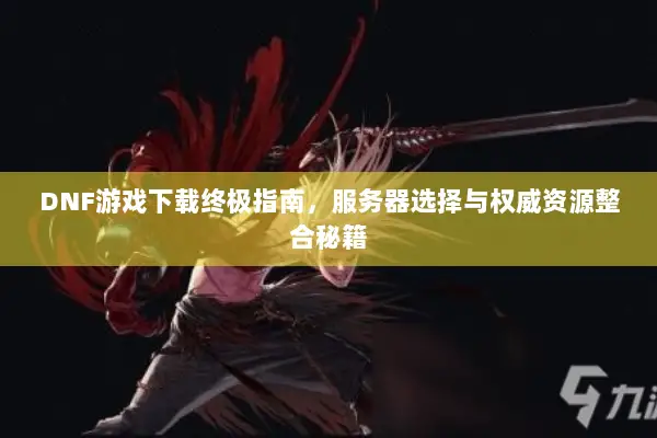DNF游戏下载终极指南，服务器选择与权威资源整合秘籍
