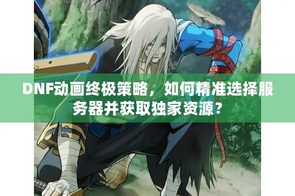DNF动画终极策略，如何精准选择服务器并获取独家资源？