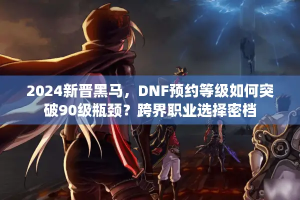 2024新晋黑马，DNF预约等级如何突破90级瓶颈？跨界职业选择密档