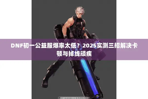 DNF初一公益服爆率太低？2025实测三招解决卡顿与掉线顽疾