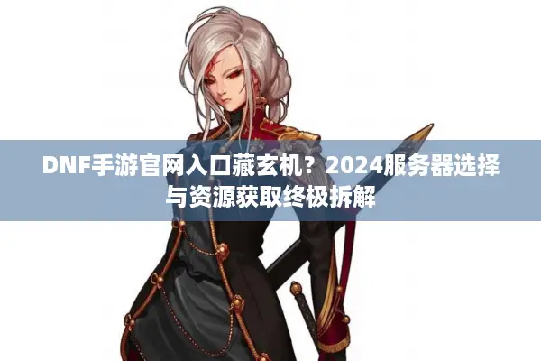 DNF手游官网入口藏玄机？2024服务器选择与资源获取终极拆解