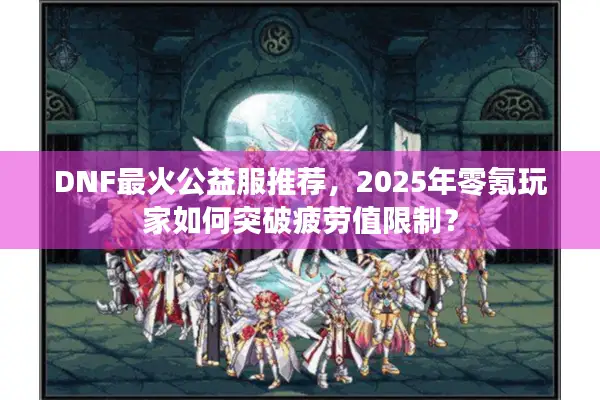 DNF最火公益服推荐，2025年零氪玩家如何突破疲劳值限制？