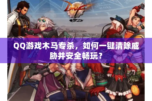 QQ游戏木马专杀，如何一键清除威胁并安全畅玩？