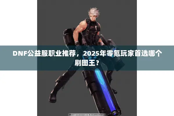 DNF公益服职业推荐，2025年零氪玩家首选哪个刷图王？