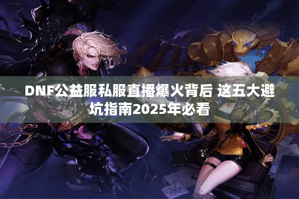 DNF公益服私服直播爆火背后 这五大避坑指南2025年必看