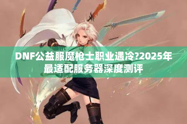 DNF公益服魔枪士职业遇冷?2025年最适配服务器深度测评