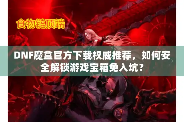DNF魔盒官方下载权威推荐，如何安全解锁游戏宝箱免入坑？
