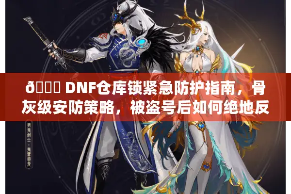🔒 DNF仓库锁紧急防护指南，骨灰级安防策略，被盗号后如何绝地反击？