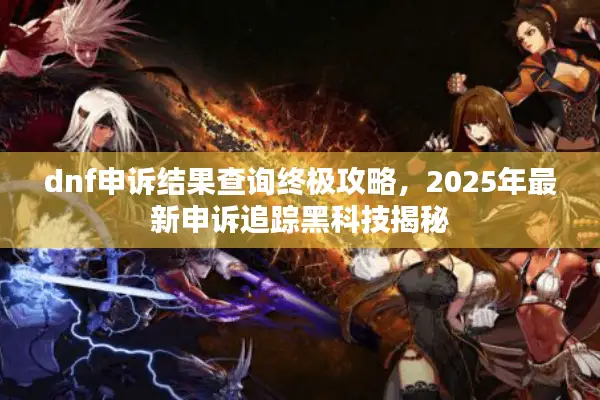 dnf申诉结果查询终极攻略，2025年最新申诉追踪黑科技揭秘