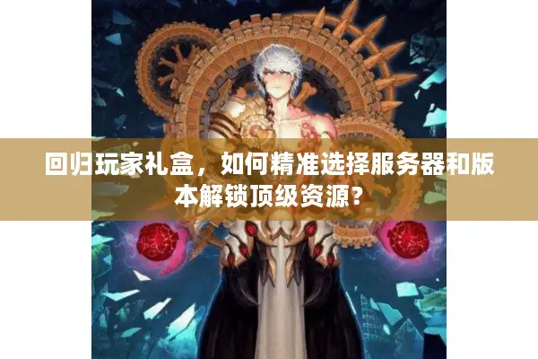 回归玩家礼盒，如何精准选择服务器和版本解锁顶级资源？
