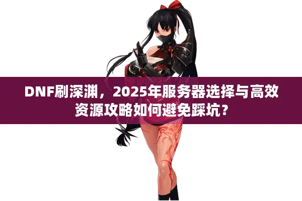 DNF刷深渊，2025年服务器选择与高效资源攻略如何避免踩坑？