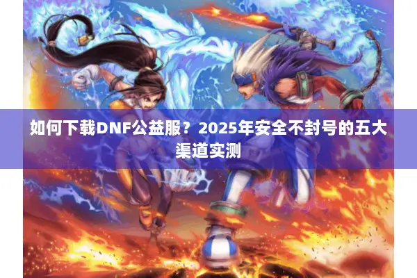 如何下载DNF公益服？2025年安全不封号的五大渠道实测