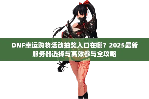 DNF幸运购物活动抽奖入口在哪？2025最新服务器选择与高效参与全攻略
