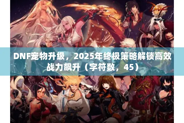 DNF宠物升级，2025年终极策略解锁高效战力飙升（字符数，45）