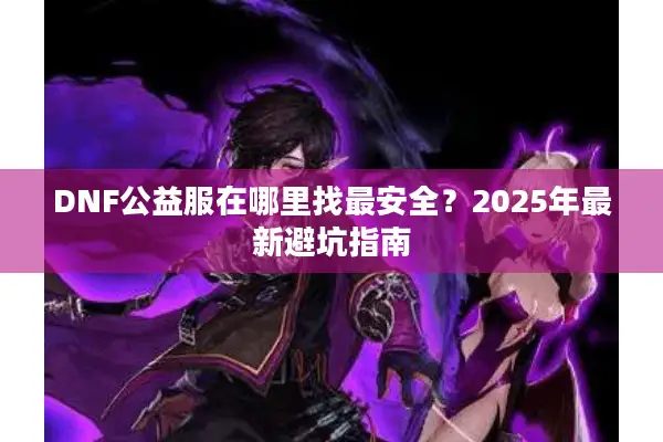 DNF公益服在哪里找最安全？2025年最新避坑指南