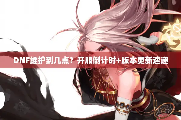 DNF维护到几点？开服倒计时+版本更新速递