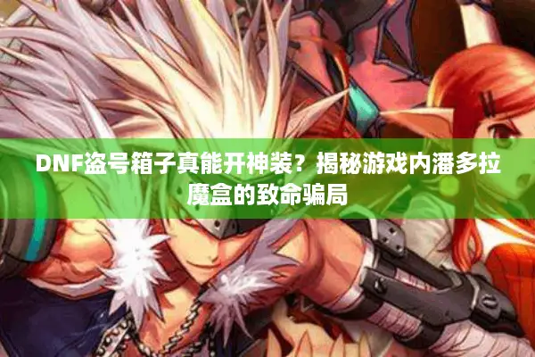 DNF盗号箱子真能开神装？揭秘游戏内潘多拉魔盒的致命骗局