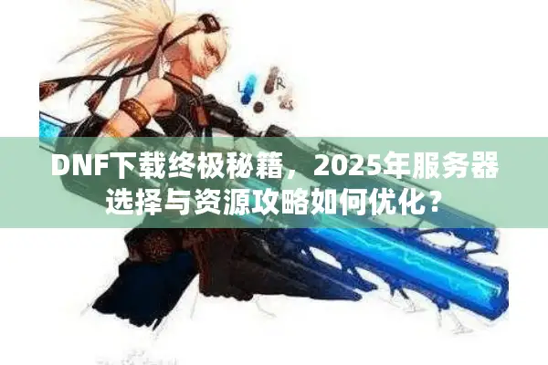 DNF下载终极秘籍，2025年服务器选择与资源攻略如何优化？