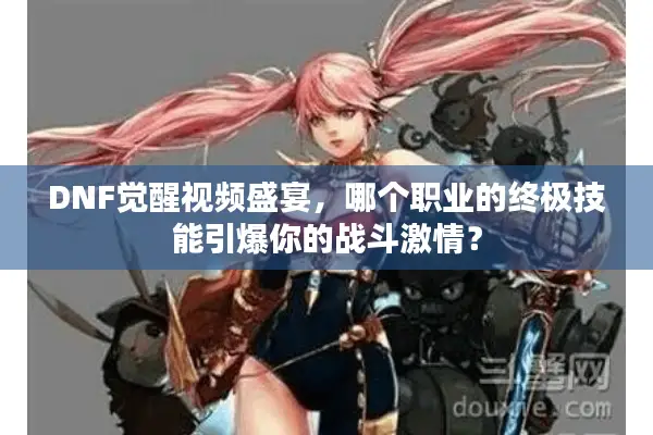 DNF觉醒视频盛宴，哪个职业的终极技能引爆你的战斗激情？