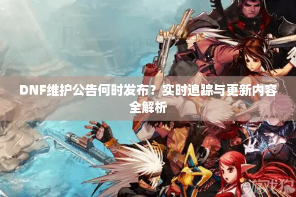 DNF维护公告何时发布？实时追踪与更新内容全解析