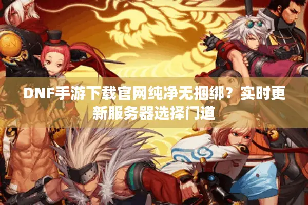 DNF手游下载官网纯净无捆绑？实时更新服务器选择门道