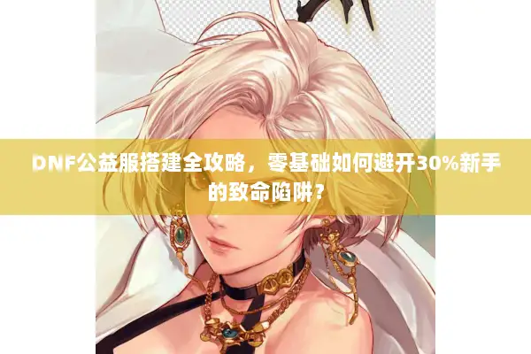 DNF公益服搭建全攻略，零基础如何避开30%新手的致命陷阱？
