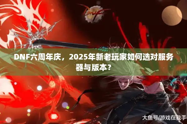 DNF六周年庆，2025年新老玩家如何选对服务器与版本？