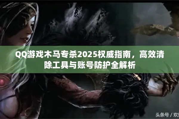 QQ游戏木马专杀2025权威指南，高效清除工具与账号防护全解析