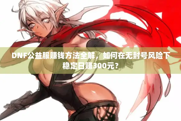 DNF公益服赚钱方法全解，如何在无封号风险下稳定日赚300元？