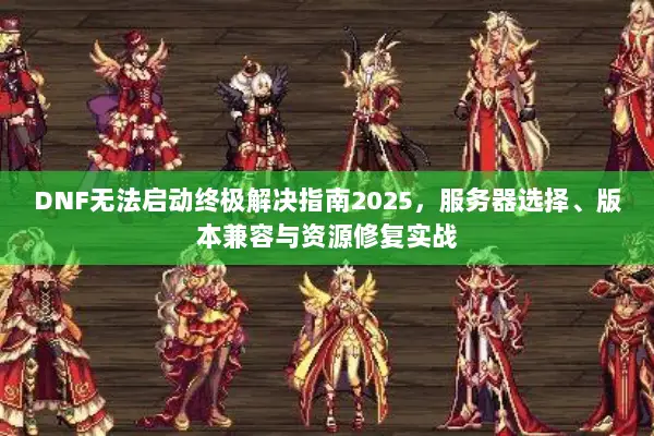 DNF无法启动终极解决指南2025，服务器选择、版本兼容与资源修复实战