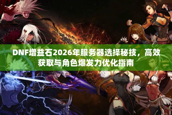 DNF增益石2026年服务器选择秘技，高效获取与角色爆发力优化指南