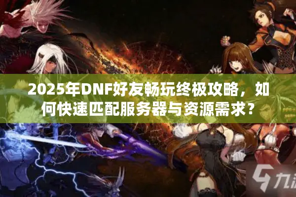 2025年DNF好友畅玩终极攻略，如何快速匹配服务器与资源需求？