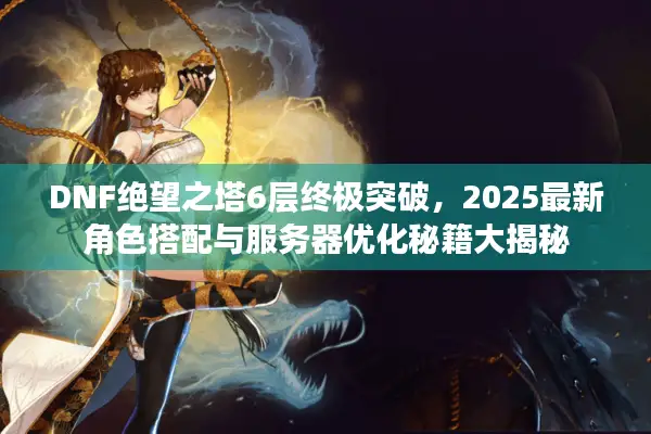 DNF绝望之塔6层终极突破，2025最新角色搭配与服务器优化秘籍大揭秘