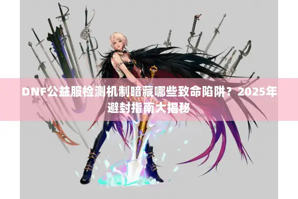 DNF公益服检测机制暗藏哪些致命陷阱？2025年避封指南大揭秘