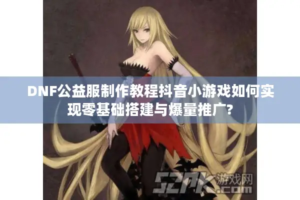 DNF公益服制作教程抖音小游戏如何实现零基础搭建与爆量推广?