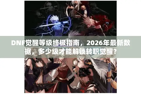 DNF觉醒等级终极指南，2026年最新数据，多少级才能解锁转职觉醒？
