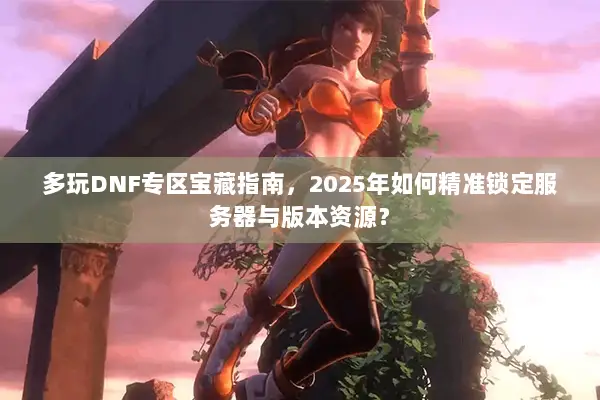 多玩DNF专区宝藏指南，2025年如何精准锁定服务器与版本资源？