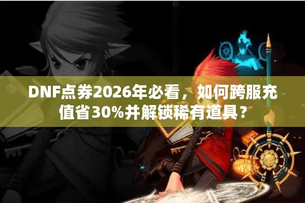 DNF点券2026年必看，如何跨服充值省30%并解锁稀有道具？
