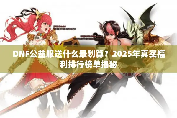 DNF公益服送什么最划算？2025年真实福利排行榜单揭秘