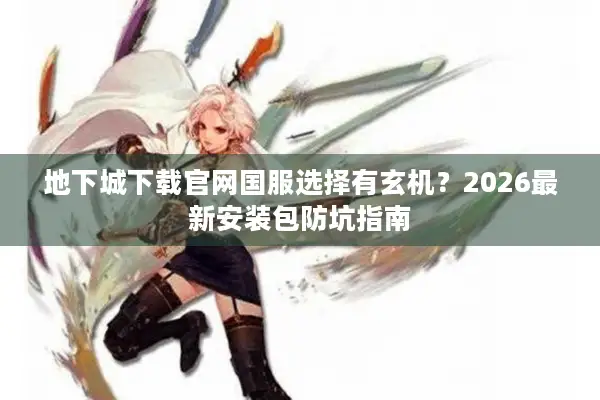 地下城下载官网国服选择有玄机？2026最新安装包防坑指南