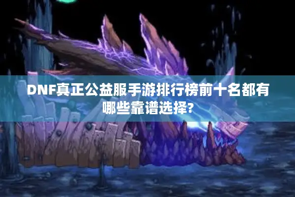 DNF真正公益服手游排行榜前十名都有哪些靠谱选择?