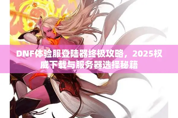 DNF体验服登陆器终极攻略，2025权威下载与服务器选择秘籍
