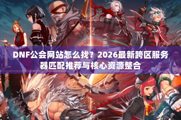 DNF公会网站怎么找？2026最新跨区服务器匹配推荐与核心资源整合