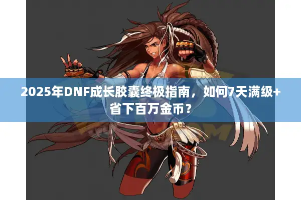 2025年DNF成长胶囊终极指南，如何7天满级+省下百万金币？