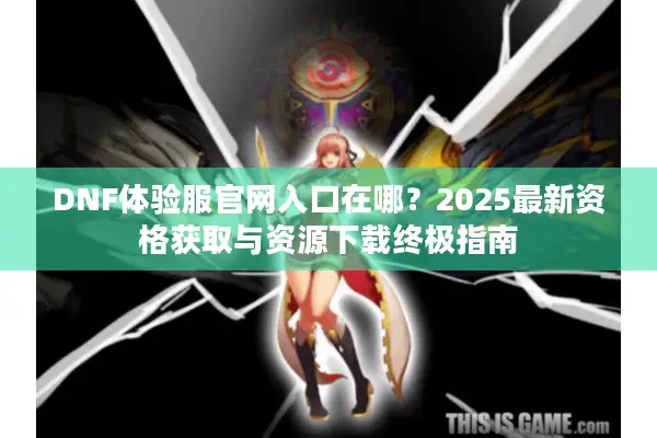 DNF体验服官网入口在哪？2025最新资格获取与资源下载终极指南