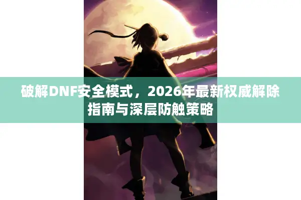 破解DNF安全模式，2026年最新权威解除指南与深层防触策略