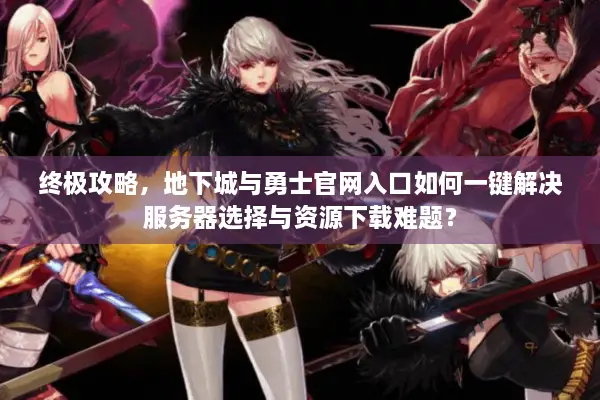 终极攻略，地下城与勇士官网入口如何一键解决服务器选择与资源下载难题？